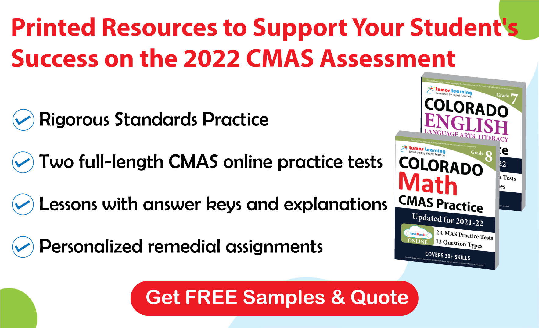 Lumos tedBook™ offers both Math and ELA printed workbooks, that are specifically designed to improve student achievement and help them succeed on the CMAS Assessments.